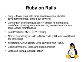 Ruby on Rails
   Ruby – fewer lines with more readable code, shorter
    development times, simple but powerful
   Convention over configuration => almost no config files,
    predefined directory structure, naming conventions => less
    code, easier maintenance
   Best Practices: MVC, DRY, Testing
   Almost everything in Rails is Ruby code (SQL and JavaScript
    are abstracted)
   Integrated AJAX support. Web services with REST.
   Good community, tools, and documentation
   Extracted from a real application

                                                                  23
 