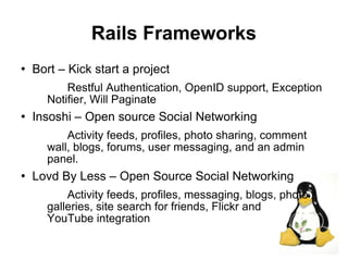 Rails Frameworks
   Bort – Kick start a project
          Restful Authentication, OpenID support, Exception
      Notifier, Will Paginate
   Insoshi – Open source Social Networking
          Activity feeds, profiles, photo sharing, comment
      wall, blogs, forums, user messaging, and an admin
      panel.
   Lovd By Less – Open Source Social Networking
          Activity feeds, profiles, messaging, blogs, photo
      galleries, site search for friends, Flickr and
      YouTube integration
                                                              24
 