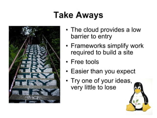 Take Aways
  • The cloud provides a low
    barrier to entry
  • Frameworks simplify work
    required to build a site
  • Free tools
  • Easier than you expect
  • Try one of your ideas,
    very little to lose


                               27
 