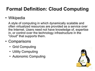 Formal Definition: Cloud Computing
   Wikipedia
    A style of computing in which dynamically scalable and
    often virtualized resources are provided as a service over
    the Internet. Users need not have knowledge of, expertise
    in, or control over the technology infrastructure in the
    "cloud" that supports them.
   Comparisons
       Grid Computing
       Utility Computing
       Autonomic Computing

                                                                 5
 