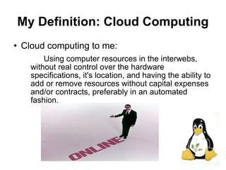 My Definition: Cloud Computing
   Cloud computing to me:
          Using computer resources in the interwebs,
      without real control over the hardware
      specifications, it's location, and having the ability to
      add or remove resources without capital expenses
      and/or contracts, preferably in an automated
      fashion.




                                                                 7
 