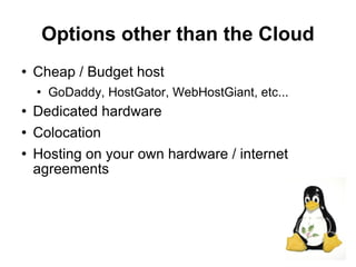 Options other than the Cloud
   Cheap / Budget host
       GoDaddy, HostGator, WebHostGiant, etc...
   Dedicated hardware
   Colocation
   Hosting on your own hardware / internet
    agreements




                                                   9
 