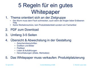 C. Stumpf, Lupus Labs
5 Regeln für ein gutes
Whitepaper
1. Thema orientiert sich an der Zielgruppe
• Der Wurm muss dem Fisch schmecken, auch wenn der Angler lieber Erdbeeren
mag
• Keine Werbebroschüre, kein Produktdatenblatt sondern ein Fachartikel
2. PDF zum Download
3. Umfang 3-5 Seiten
4. Übersicht & Abwechslung in der Gestaltung
• Zwischenüberschriften
• Grafiken und Bilder
• Fließtext
• Listen & Aufzählungen
• Hervorhebungen (Zitate, Merksätze)
5. Das Whitepaper muss verkaufen: Produktplatzierung
15. April 2016 Content-Marketing im B2B
 
