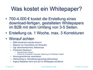 C. Stumpf, Lupus Labs
Was kostet ein Whitepaper?
• 700-4.000 € kostet die Erstellung eines
download-fertigen, gestalteten Whitepapers
im B2B mit dem Umfang von 3-5 Seiten.
• Erstellung ca. 1 Woche, max. 3 Korrekturen
• Worauf achten
– B2B-Verständnis des/der Autor/in
– Balance von Fachartikel und Verkaufen
– Ggf. Branchenkenntnis, Referenzen
– Preislicher Spielraum
• Eigenleistungen (Design)
• Umfang der vereinbarten Leistungen, Skalierung ab 3 Whitepaper möglich
– Nutzungsrechte klar vereinbaren
– Werkvertrag vs. Dienstleistungsvertrag (Zeitvertrag)
– Eigene Redaktion lohnt sich ab 3-4 Whitepaper pro Monat
15. April 2016 Content-Marketing im B2B
 