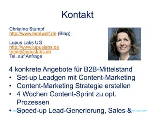 C. Stumpf, Lupus Labs
Kontakt
15. April 2016
Christine Stumpf
http://www.leadwolf.de (Blog)
Lupus Labs UG
http://www.lupuslabs.de
team@lupuslabs.de
Tel. auf Anfrage
4 konkrete Angebote für B2B-Mittelstand
• Set-up Leadgen mit Content-Marketing
• Content-Marketing Strategie erstellen
• 4 Wochen Content-Sprint zu opt.
Prozessen
• Speed-up Lead-Generierung, Sales &
 