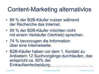 C. Stumpf, Lupus Labs
Content-Marketing alternativlos
• 89 % der B2B-Käufer nutzen während
der Recherche das Internet.
• 59 % der B2B-Käufer möchten nicht
mit einem Verkäufer (Vertrieb) sprechen.
• 74 % bevorzugen die Information
über eine Internetseite.
• B2B-Käufer haben vor dem 1. Kontakt zu
Anbietern 12 Suchvorgänge durchlaufen, das
entspricht ca. 60% der
Einkaufsentscheidung.
15. April 2016 Content-Marketing im B2B
Google/Millward Brown Digital, B2B Path to Purchase Study, 2014
 