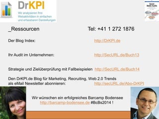 DrKPI.de
2014_06_30
Der Blog Index: http://DrKPI.de
Ihr Audit im Unternehmen: http://SecURL.de/Buch13
Strategie und Zielüberprüfung mit Fallbeispielen http://SecURL.de/Buch14
Den DrKPI.de Blog für Marketing, Recruiting, Web 2.0 Trends
als eMail Newsletter abonnieren: http://secURL.de/Abo-DrKPI
Wir wünschen ein erfolgreiches Barcamp Bodensee
http://barcamp-bodensee.de #BcBs2014 !
_Ressourcen Tel: +41 1 272 1876
 