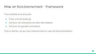 Mise en fonctionnement - Framework
Trois modèles sont proposés
● Créer une ExO (startup)
● ExO pour les entreprises de taille intermédiaire
● ExO pour les grandes entreprises
C’est ce dernier cas qui nous intéresse dans la suite de cette présentation
 