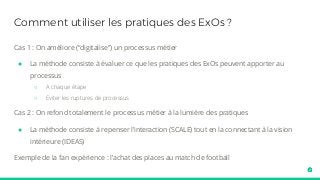 Comment utiliser les pratiques des ExOs ?
Cas 1 : On améliore (“digitalise”) un processus métier
● La méthode consiste à évaluer ce que les pratiques des ExOs peuvent apporter au
processus
○ A chaque étape
○ Eviter les ruptures de processus
Cas 2 : On refond totalement le processus métier à la lumière des pratiques
● La méthode consiste à repenser l’interaction (SCALE) tout en la connectant à la vision
intérieure (IDEAS)
Exemple de la fan expérience : l’achat des places au match de football
 