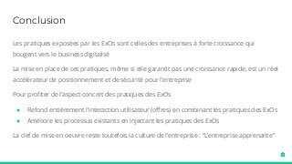 Conclusion
Les pratiques exposées par les ExOs sont celles des entreprises à forte croissance qui
bougent vers le business digitalisé
La mise en place de ces pratiques, même si elle garantit pas une croissance rapide, est un réel
accélérateur de positionnement et de sécurité pour l’entreprise
Pour profiter de l’aspect concret des pratiques des ExOs
● Refond entièrement l’interaction utilisateur (offres) en combinant les pratiques des ExOs
● Améliore les processus existants en injectant les pratiques des ExOs
La clef de mise en oeuvre reste toutefois la culture de l’entreprise : “L’entreprise apprenante”
 