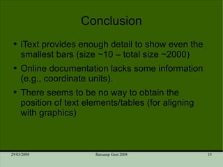 Conclusion iText provides enough detail to show even the smallest bars (size ~10 – total size ~2000) Online documentation lacks some information (e.g., coordinate units). There seems to be no way to obtain the position of text elements/tables (for aligning with graphics) 