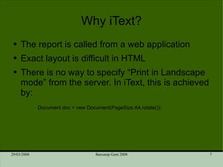 Why iText? The report is called from a web application Exact layout is difficult in HTML There is no way to specify “Print in Landscape mode” from the server. In iText, this is achieved by:  Document doc = new Document(PageSize.A4.rotate()); 