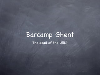 Barcamp Ghent
 The dead of the URL?
 