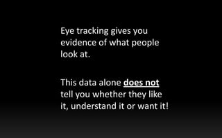 	Eye tracking gives you evidence of what people look at. <br />	This data alone does not tell you whether they like it, un...