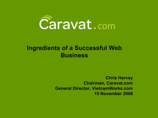 Ingredients of a Successful Web
           Business


                                 Chris Harvey
                      Chairman, Caravat.com
         General Director, VietnamWorks.com
                            15 November 2008
 