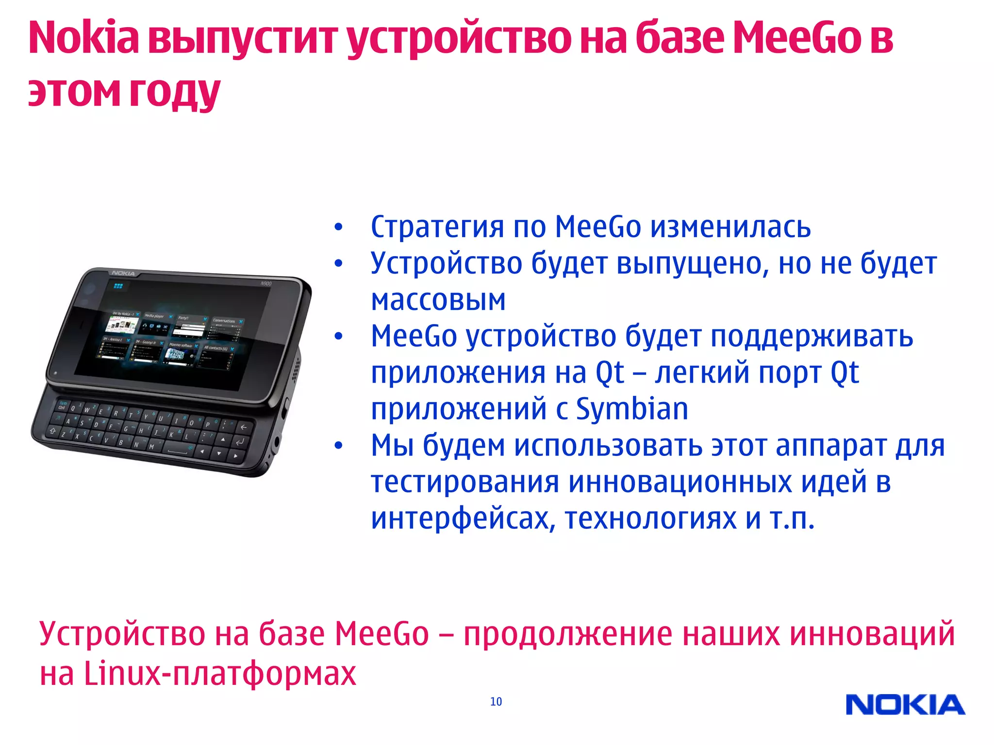 Nokia выпустит устройство на базе MeeGo в
этом году

                 • Стратегия по MeeGo изменилась
                 • Устройство будет выпущено, но не будет
                   массовым
                 • MeeGo устройство будет поддерживать
                   приложения на Qt – легкий порт Qt
                   приложений с Symbian
                 • Мы будем использовать этот аппарат для
                   тестирования инновационных идей в
                   интерфейсах, технологиях и т.п.


Устройство на базе MeeGo – продолжение наших инноваций
на Linux-платформах
                           10
 