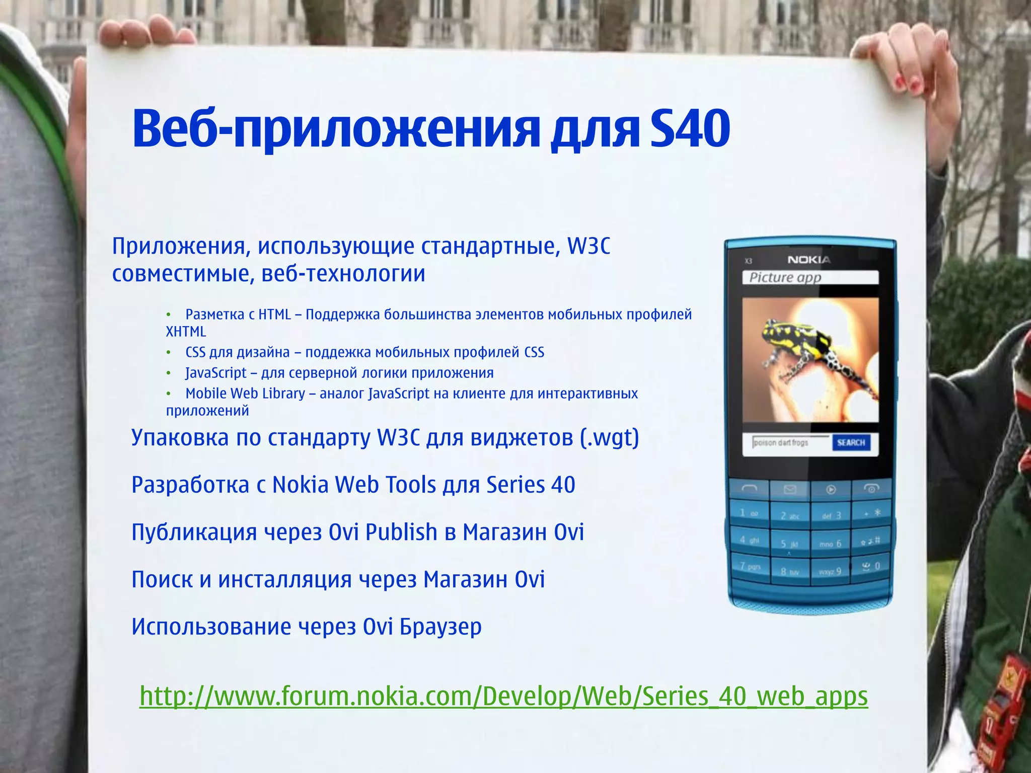 Веб-приложения для S40

Приложения, использующие стандартные, W3C
совместимые, веб-технологии
    • Разметка с HTML – Поддержка большинства элементов мобильных профилей
    XHTML
    • CSS для дизайна – поддежка мобильных профилей CSS
    • JavaScript – для серверной логики приложения
    • Mobile Web Library – аналог JavaScript на клиенте для интерактивных
    приложений

 Упаковка по стандарту W3C для виджетов (.wgt)

 Разработка с Nokia Web Tools для Series 40

 Публикация через Ovi Publish в Магазин Ovi

 Поиск и инсталляция через Магазин Ovi

 Использование через Ovi Браузер


  http://www.forum.nokia.com/Develop/Web/Series_40_web_apps
 