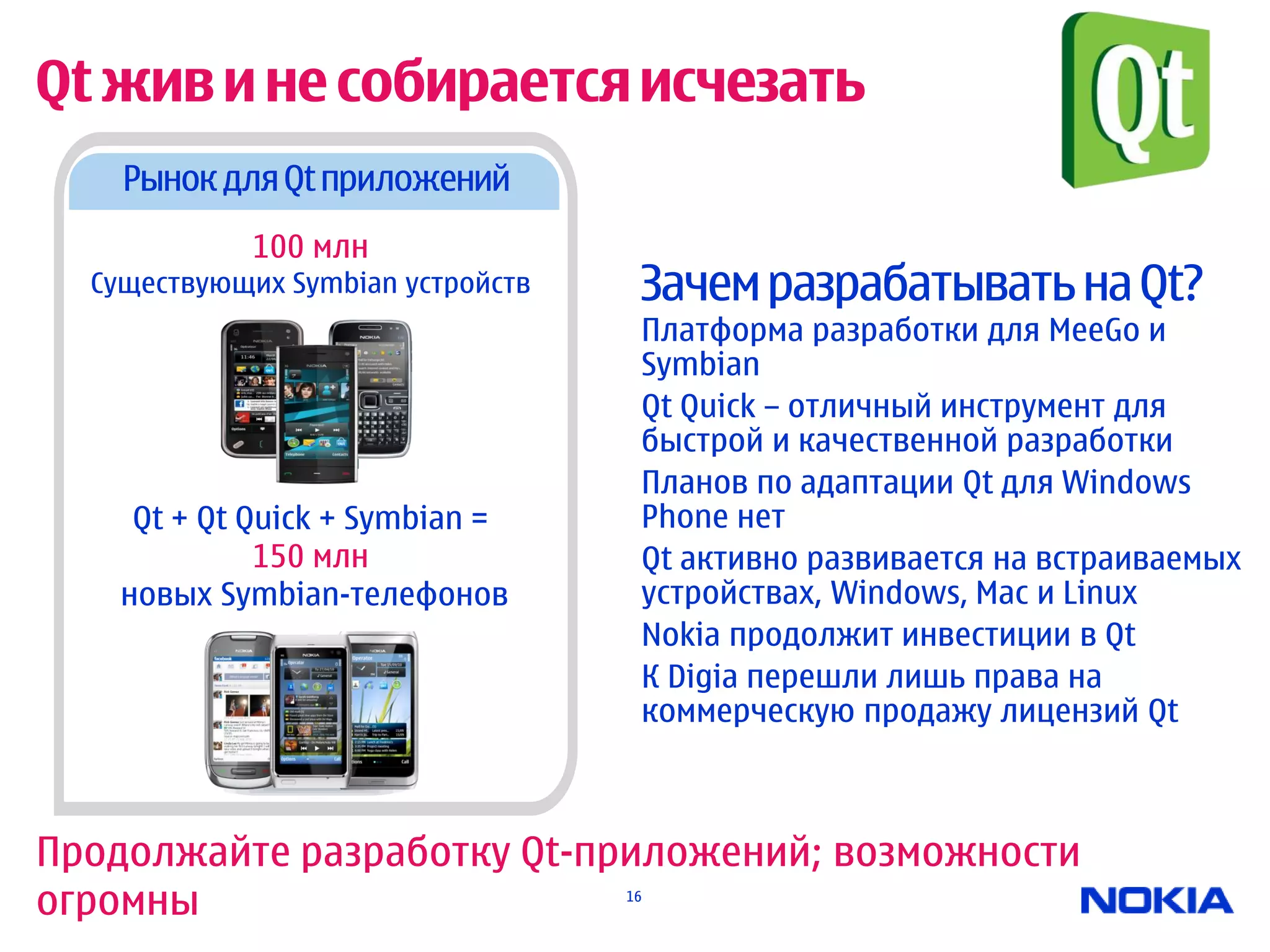 Qt жив и не собирается исчезать
    Рынок для Qt приложений
             100 млн
  Существующих Symbian устройств    Зачем разрабатывать на Qt?
                                    Платформа разработки для MeeGo и
                                    Symbian
                                    Qt Quick – отличный инструмент для
                                    быстрой и качественной разработки
                                    Планов по адаптации Qt для Windows
     Qt + Qt Quick + Symbian =      Phone нет
              150 млн               Qt активно развивается на встраиваемых
    новых Symbian-телефонов         устройствах, Windows, Mac и Linux
                                    Nokia продолжит инвестиции в Qt
                                    К Digia перешли лишь права на
                                    коммерческую продажу лицензий Qt



Продолжайте разработку Qt-приложений; возможности
огромны                            16
 