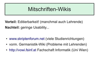 Mitschriften-Wikis
Vorteil: Editierbarkeit! (manchmal auch Lehrende)
Nachteil: geringe Usability...
● www.skriptenforum.net (viele Studienrichtungen)
● vorm. Germanistik-Wiki (Probleme mit Lehrenden)
● http://vowi.fsinf.at Fachschaft Informatik (Uni Wien)
 