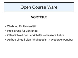 Open Course Ware
VORTEILE
● Werbung für Universität
● Profilierung für Lehrende
● Öffentlichkeit der Lehrinhalte → bessere Lehre
● Aufbau eines freien Inhaltepools → wiederverwendbar
 