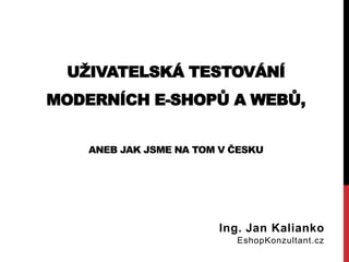 UŽIVATELSKÁ TESTOVÁNÍ MODERNÍCH E-SHOPŮ A WEBŮ, ANEB JAK JSME NA TOM V ČESKU 
Ing. Jan Kalianko EshopKonzultant.cz  