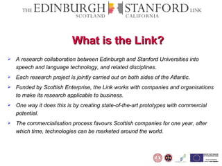 What is the Link? A research collaboration between Edinburgh and Stanford Universities into speech and language technology, and related disciplines. Each research project is jointly carried out on both sides of the Atlantic. Funded by Scottish Enterprise, the Link works with companies and organisations to make its research applicable to business. One way it does this is by creating state-of-the-art prototypes with commercial potential. The commercialisation process favours Scottish companies for one year, after which time, technologies can be marketed around the world.  