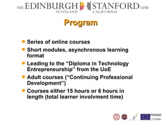 Program Series of online courses Short modules, asynchronous learning format Leading to the “Diploma in Technology Entrepreneurship” from the UoE Adult courses (“Continuing Professional Development”) Courses either 15 hours or 6 hours in length (total learner involvment time) 