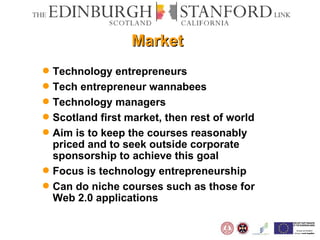 Market Technology entrepreneurs Tech entrepreneur wannabees Technology managers Scotland first market, then rest of world Aim is to keep the courses reasonably priced and to seek outside corporate sponsorship to achieve this goal Focus is technology entrepreneurship Can do niche courses such as those for Web 2.0 applications 