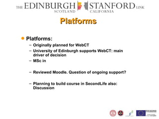Platforms Platforms: Originally planned for WebCT University of Edinburgh supports WebCT: main driver of decision MSc in  Reviewed Moodle. Question of ongoing support? Planning to build course in SecondLife also: Discussion 