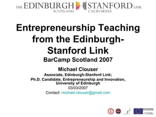 Entrepreneurship Teaching from the Edinburgh-Stanford Link BarCamp Scotland 2007 Michael Clouser Associate, Edinburgh-Stanford Link; Ph.D. Candidate, Entrepreneurship and Innovation, University of Edinburgh 03/03/2007 Contact:  [email_address] 