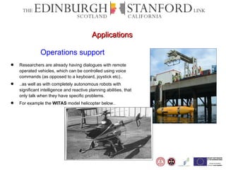 Operations support Researchers are already having dialogues with remote operated vehicles, which can be controlled using voice commands (as opposed to a keyboard, joystick etc).. ..as well as with completely autonomous robots with significant intelligence and reactive planning abilities, that only talk when they have specific problems. For example the  WITAS  model helicopter below.. Applications 
