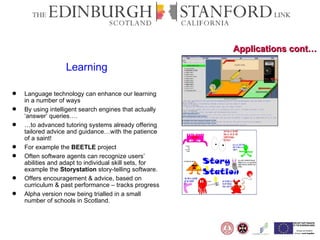 Applications cont… Learning Language technology can enhance our learning in a number of ways By using intelligent search engines that actually ‘answer’ queries…. … to advanced tutoring systems already offering tailored advice and guidance…with the patience of a saint!  For example the  BEETLE  project Often software agents can recognize users’ abilities and adapt to individual skill sets, for example the  Storystation  story-telling software. Offers encouragement & advice, based on curriculum & past performance – tracks progress Alpha version now being trialled in a small number of schools in Scotland.   