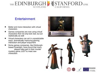Entertainment Better and more interaction with virtual characters Games companies are now using virtual characters that not only look real, but act realistically as well Virtual characters can act in unpredictable ways, dramatically improving gaming interaction and player enjoyment  Some games companies, like Edinburgh-based Outerlight, have found that many  players take part in their murder mystery game  JUST  to meet new characters 