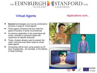Virtual Agents Several  technologies can now be combined to produce a range of ‘virtual agents’ These agents (Avatars) will soon take the place of humans in some circumstances An obvious application is the automated call centre, whereby a computer deals with customers on specific enquiries  Today, Avatars already used to present the news, and have even been used as virtual sales agents  Companies will be soon using avatars as 24 hour receptionists…for example, in the lobbies of large buildings  Applications cont… 
