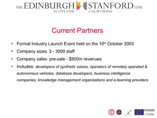 Current Partners   Formal Industry Launch Event held on the 10 th  October 2003  Company sizes: 3 - 3000 staff Company sales: pre-sale - $900m revenues Includes:  developers of synthetic voices, operators of remotely operated & autonomous vehicles, database developers, business intelligence companies, knowledge management organisations and e-learning providers  