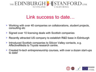Link success to date… Working with over 40 companies on collaborations, student projects, consulting etc  Signed over 10 licensing deals with Scottish companies Recently attracted US company to establish R&D base in Edinburgh Introduced Scottish companies to Silicon Valley contacts, e.g. AffectiveMedia to Toyota research centre. Created hi-tech entrepreneurship courses, with over a dozen start-ups to date! 