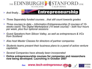 And finally… Three Separately funded courses…that still count towards grades Three courses to date – Informatics Entrepreneurship (2 courses of 10- weeks each) The Digital Marketplace (10 week course) – both four hours per week, plus four optional sessions Guest Speakers from Silicon Valley, as well as entrepreneurs & VCs from Scotland Also host Master Classes for directors of partner companies Students teams present their business plans to a panel of active venture capitalists Several Companies have already been incorporated Online entrepreneurship courses for companies and researchers now being developed. Launching in October 2007 See:   www.tech-entrepreneur.org 