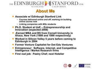 About Me Associate w/ Edinburgh Stanford Link Courses delivered online and off; working on building online course now Linking companies with MSc students Ph.D. Student at UoE – Entrepreneurship and Innovation (expected 2008) -Earned MBA and BS from Cornell University in Ithaca, New York (1999 and 1990 respectively) Worked in Silicon Valley 5 years before coming to Edinburgh in 2004 Former Venture Capitalist for Dot Edu Ventures Entrepreneur:  Software, Internet, and Competitive Intelligence / Market Research firms First real job:  Pastry Chef; next Hotelier 