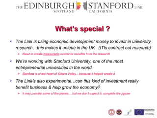 What’s special ?  The Link is using economic development money to invest in university research…this makes it unique in the UK  (ITIs contract out research) Need to create  measurable  economic benefits from the research We’re working with Stanford University, one of the most entrepreneurial universities in the world  Stanford is at the heart of Silicon Valley…because it helped create it  The Link’s also experimental…can this kind of investment really benefit business & help grow the economy?  It may provide some of the pieces… but we don’t expect to complete the jigsaw  