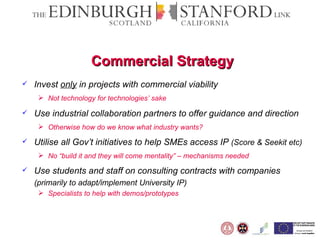 Commercial Strategy Invest  only  in projects with commercial viability Not technology for technologies’ sake Use industrial collaboration partners to offer guidance and direction Otherwise how do we know what industry wants? Utilise all Gov’t initiatives to help SMEs access IP  (Score & Seekit etc) No “build it and they will come mentality” – mechanisms needed Use students and staff on consulting contracts with companies  (primarily to adapt/implement University IP) Specialists to help with demos/prototypes 