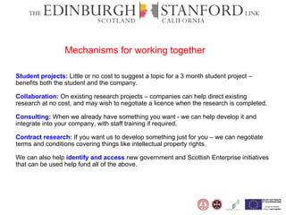 Student projects:   Little or no cost to suggest a topic for a 3 month student project – benefits both the student and the company.  Collaboration:   On existing research projects – companies can help direct existing research at no cost, and may wish to negotiate a licence when the research is completed.  Consulting:   When we already have something you want - we can help develop it and integrate into your company, with staff training if required.  Contract research:   If you want us to develop something just for you – we can negotiate terms and conditions covering things like intellectual property rights.  We can also help  identify and access   new government and Scottish Enterprise initiatives that can be used help fund all of the above. Mechanisms for working together 