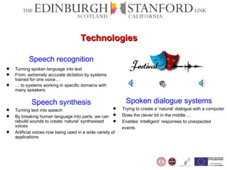 Speech recognition Turning spoken language into text From, extremely accurate dictation by systems trained for one voice… …  to systems working in specific domains with many speakers Speech synthesis Turning text into speech By breaking human language into parts, we can rebuild sounds to create ‘natural’ synthesised voices Artificial voices now being used in a wide variety of applications Spoken dialogue systems Trying to create a ‘natural’ dialogue with a computer Does the clever bit in the middle….  Enables ‘intelligent’ responses to unexpected events Technologies 