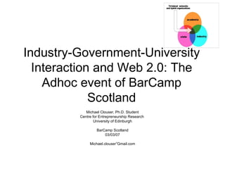 Industry-Government-University Interaction and Web 2.0: The Adhoc event of BarCamp Scotland Michael Clouser, Ph.D. Student Centre for Entrepreneurship Research  University of Edinburgh BarCamp Scotland 03/03/07 Michael.clouser”Gmail.com 