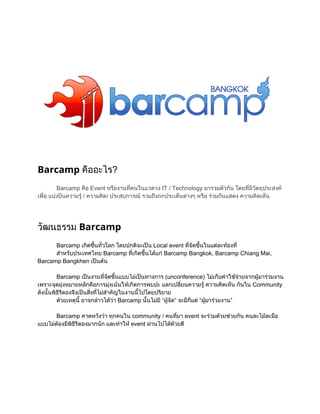 Barcamp คื
ออะไร?
Barcamp คื
อ Event หรื
องานที
คนในแวดวง IT / Technology มารวมตัวกัน โดยที ัตถุ
่
มี
่ ประสงค
ว
เพื งป
อ แบ นความรู
่
 / ความคิ

ด/ ประสบการณ งถกประเด็ างๆ หรื วมกันแสดง ความคิ น
 รวมถึ
นต
อ ร
ดเห็

วัฒนธรรม Barcamp
Barcamp เกิ ้ ่
ดขึ วโลก โดยปกติ น Local event ที ขึ
นทั
จะเป
จัด นในแต องที
่ ้
ละท ่
สํ บประเทศไทย Barcamp ทีดขึ แก
าหรั
เกิ นได  Barcamp Bangkok, Barcamp Chiang Mai,
่ ้
Barcamp Bangkhen เป น
นต
Barcamp เป
นงานที ขึ
จัด นแบบไมนทางการ (unconference) ไมบค จ
่ ้
เป
เก็ าใช ยจากผู วมงาน
า
มาร

เพราะจุ 
ดมุ
งหมายหลักคื
อการมุ นใหดการพบปะ แลกเปลี
งเน เกิ

ยนความรู
่
 ความคิ น กันใน Community

ดเห็
ดังนั้ ธี องจึ นสิ ่ สํ ญในงานนี
นพิ ี งเป ่ ไม คั
รต
งที า
ไปโดยปริ
้
ยาย
ด
วยเหตุอาจกล ว
นี
 
้
าวได Barcamp นั้ มี  ” จะมี ต  วมงาน”
า
นไม“ผู
  จัด
ก็  “ผู
แ
มาร
Barcamp คาดหวังว กคนใน community / คนที
า ทุ
มา event จะร วยช น คนละไม อ
่
วมด วยกั
ละมื
แบบไม งมี ี องมากนัก และทํ  event ผ
ต พิ ี
อ
ธรต
าให
านไปได ยดี
ด
ว

 