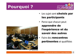 Pourquoi ?
                              • Les sujet sont choisis par
                                les participants
                              • Parce que chacun peut
                                apprendre de
                                l’expérience et du
                                savoir des autres
                              • Faire des rencontres
                                pertinentes et qualifiées


        CC : Yannick Vernet

                                                             2
 