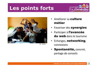 Les points forts
                        • Améliorer sa culture
                          métier
                        • Favoriser des synergies
                        • Participer à l’avancée
                          du web dans le tourisme
                        • Echanges, networking,
          CC : dChris
                          connexions
                        • Spontanéité, concret,
                          partage de conseils


                                                    3
 