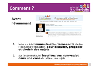Comment ?
Avant
l’événement




 1.   Infos sur communaute-etourisme.com> ateliers
      > BarCamp webmasters, pour discuter, proposer
      et choisir des sujets

 2.   Sur la communauté, inscrivez vos nom+sujet
      dans une case du tableau des sujets
 
