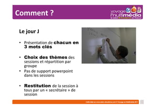 Comment ?

Le jour J
• Présentation de chacun en
  3 mots clés

• Choix des thèmes des
  sessions et répartition par
  groupe
• Pas de support powerpoint
  dans les sessions

• Restitution de la session à
  tous par un « secrétaire » de
  session
 