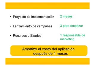 •  Proyecto de implementación   2 meses


•  Lanzamiento de campañas      3 para empezar


•  Recursos utilizados          1 responsable de
                                marketing


        Amortizo el costo del aplicación
              después de 4 meses
 