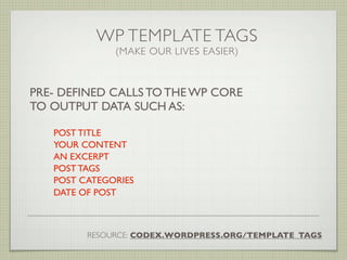 WP TEMPLATE TAGS
              (MAKE OUR LIVES EASIER)



PRE- DEFINED CALLS TO THE WP CORE
TO OUTPUT DATA SUCH AS:

   POST TITLE
   YOUR CONTENT
   AN EXCERPT
   POST TAGS
   POST CATEGORIES
   DATE OF POST



         RESOURCE: CODEX.WORDPRESS.ORG/TEMPLATE_TAGS
 